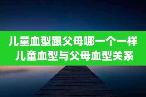 儿童血型跟父母哪一个一样 儿童血型与父母血型关系