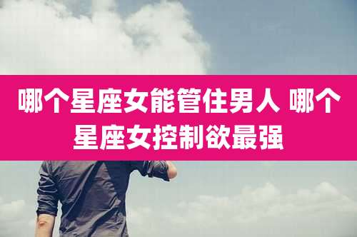 哪个星座女能管住男人 哪个星座女控制欲最强