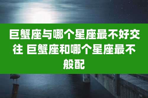 巨蟹座与哪个星座最不好交往 巨蟹座和哪个星座最不般配