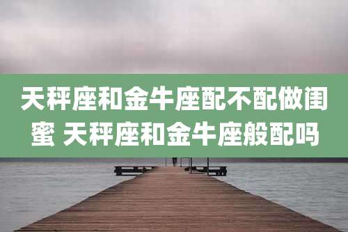 天秤座和金牛座配不配做闺蜜 天秤座和金牛座般配吗