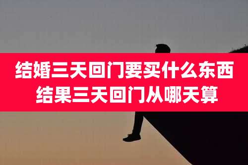 结婚三天回门要买什么东西 结果三天回门从哪天算