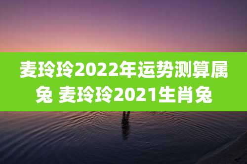 麦玲玲2022年运势测算属兔 麦玲玲2021生肖兔