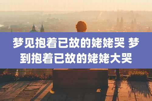梦见抱着已故的姥姥哭 梦到抱着已故的姥姥大哭