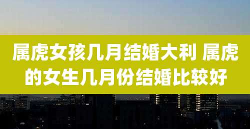 属虎女孩几月结婚大利 属虎的女生几月份结婚比较好