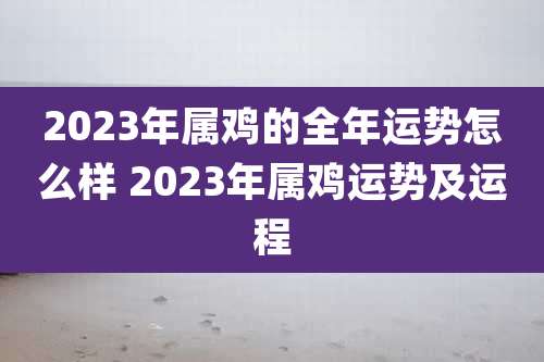 2023年属鸡的全年运势怎么样 2023年属鸡运势及运程