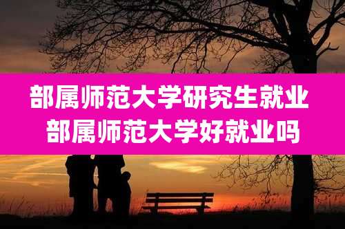 部属师范大学研究生就业 部属师范大学好就业吗