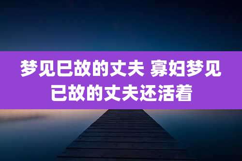 梦见巳故的丈夫 寡妇梦见已故的丈夫还活着