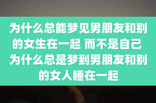 为什么总能梦见男朋友和别的女生在一起 而不是自己 为什么总是梦到男朋友和别的女人睡在一起