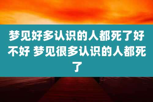 梦见好多认识的人都死了好不好 梦见很多认识的人都死了
