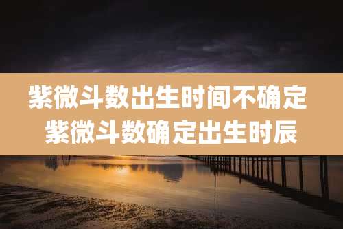 紫微斗数出生时间不确定 紫微斗数确定出生时辰