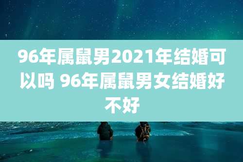 96年属鼠男2021年结婚可以吗 96年属鼠男女结婚好不好