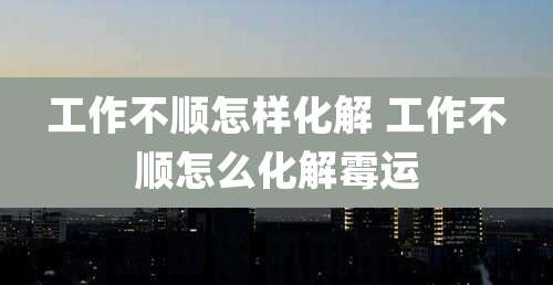 工作不顺怎样化解 工作不顺怎么化解霉运