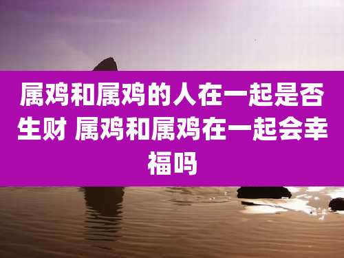 属鸡和属鸡的人在一起是否生财 属鸡和属鸡在一起会幸福吗