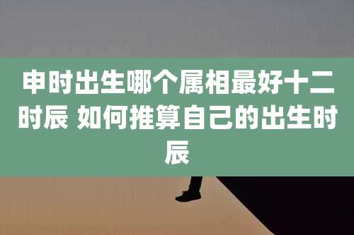 申时出生哪个属相最好十二时辰 如何推算自己的出生时辰