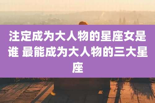 注定成为大人物的星座女是谁 最能成为大人物的三大星座
