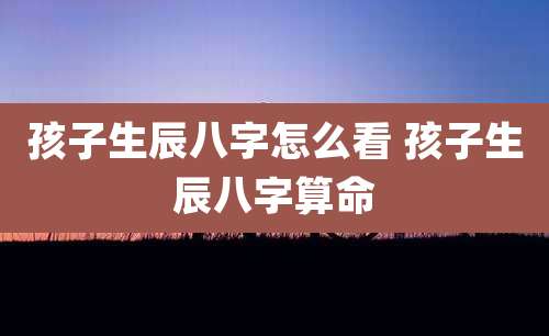 孩子生辰八字怎么看 孩子生辰八字算命