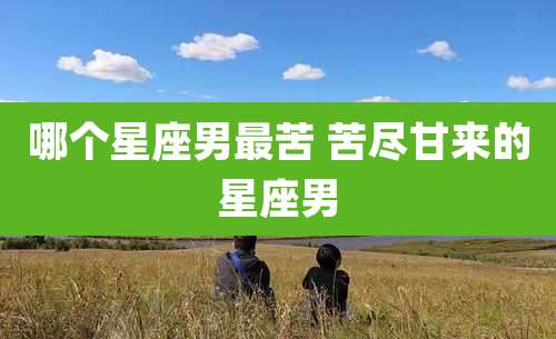 哪个星座男最苦 苦尽甘来的星座男