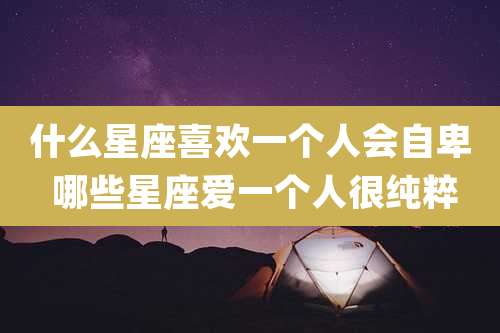 什么星座喜欢一个人会自卑 哪些星座爱一个人很纯粹
