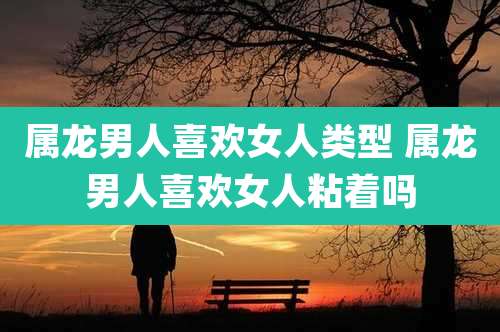 属龙男人喜欢女人类型 属龙男人喜欢女人粘着吗