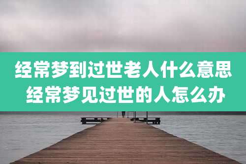 经常梦到过世老人什么意思 经常梦见过世的人怎么办