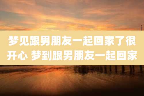梦见跟男朋友一起回家了很开心 梦到跟男朋友一起回家