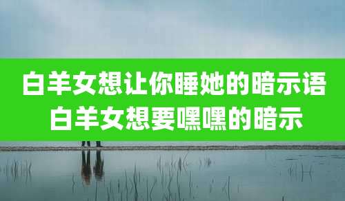 白羊女想让你睡她的暗示语 白羊女想要嘿嘿的暗示