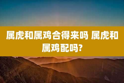 属虎和属鸡合得来吗 属虎和属鸡配吗?