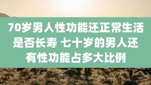 70岁男人性功能还正常生活是否长寿 七十岁的男人还有性功能占多大比例