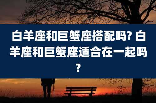 白羊座和巨蟹座搭配吗? 白羊座和巨蟹座适合在一起吗?