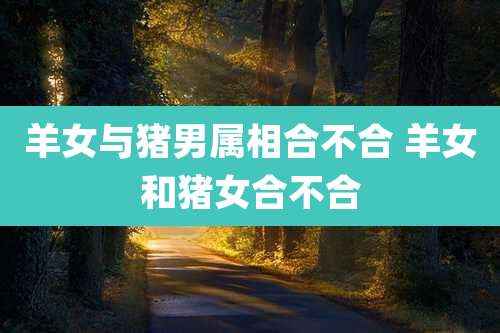 羊女与猪男属相合不合 羊女和猪女合不合