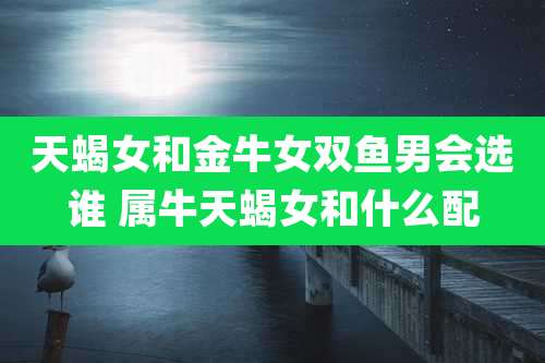 天蝎女和金牛女双鱼男会选谁 属牛天蝎女和什么配