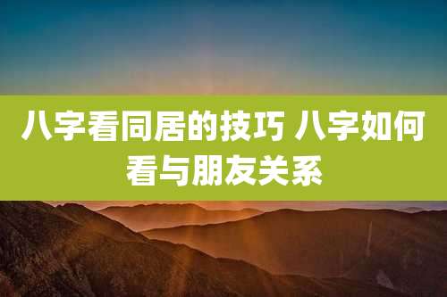 八字看同居的技巧 八字如何看与朋友关系