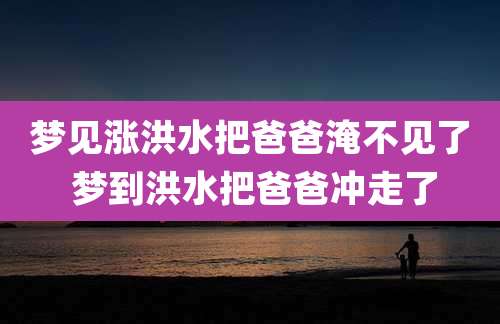 梦见涨洪水把爸爸淹不见了 梦到洪水把爸爸冲走了