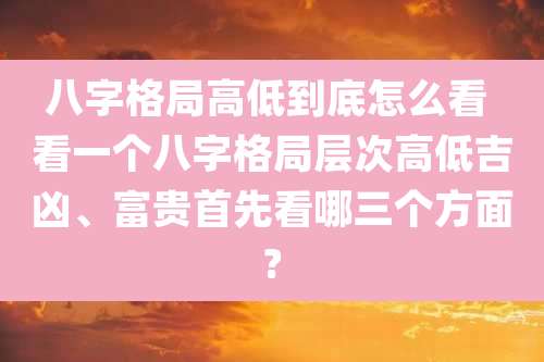 八字格局高低到底怎么看 看一个八字格局层次高低吉凶、富贵首先看哪三个方面?