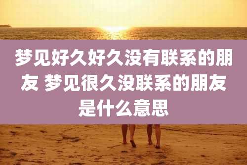 梦见好久好久没有联系的朋友 梦见很久没联系的朋友是什么意思