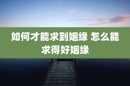 如何才能求到姻缘 怎么能求得好姻缘