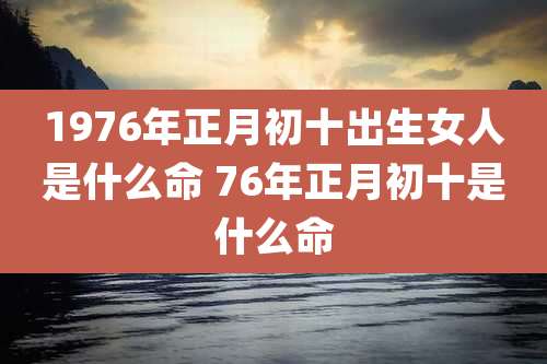 1976年正月初十出生女人是什么命 76年正月初十是什么命