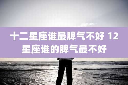 十二星座谁最脾气不好 12星座谁的脾气最不好