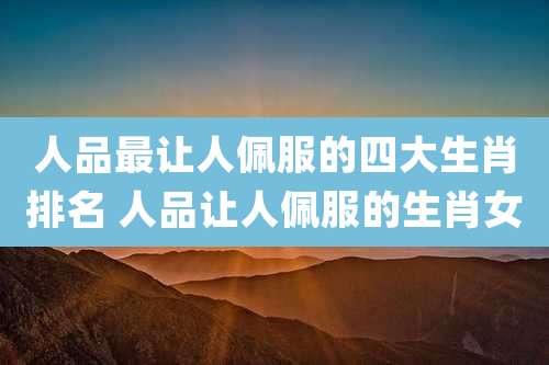 人品最让人佩服的四大生肖排名 人品让人佩服的生肖女