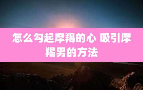 怎么勾起摩羯的心 吸引摩羯男的方法