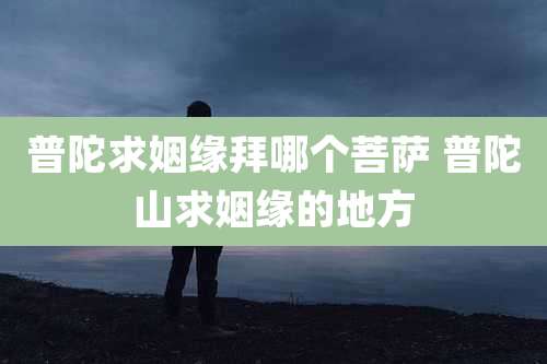 普陀求姻缘拜哪个菩萨 普陀山求姻缘的地方