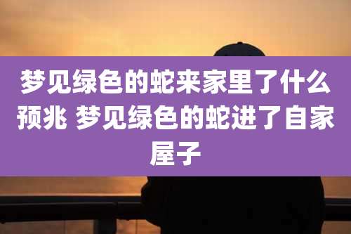 梦见绿色的蛇来家里了什么预兆 梦见绿色的蛇进了自家屋子