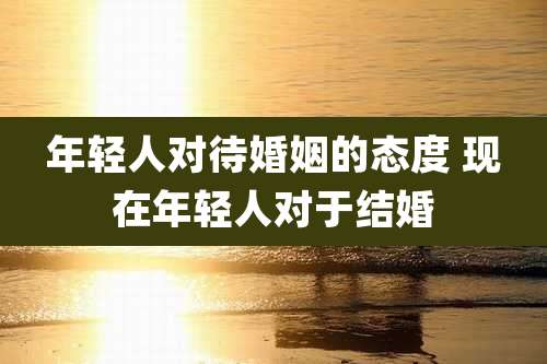 年轻人对待婚姻的态度 现在年轻人对于结婚