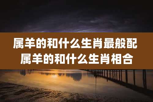 属羊的和什么生肖最般配 属羊的和什么生肖相合