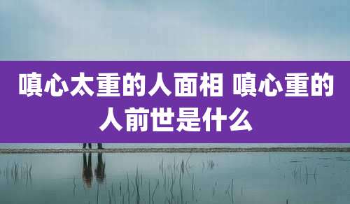 嗔心太重的人面相 嗔心重的人前世是什么