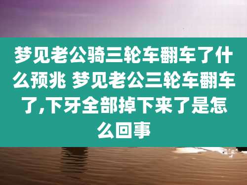 梦见老公骑三轮车翻车了什么预兆 梦见老公三轮车翻车了,下牙全部掉下来了是怎么回事