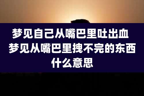梦见自己从嘴巴里吐出血 梦见从嘴巴里拽不完的东西什么意思