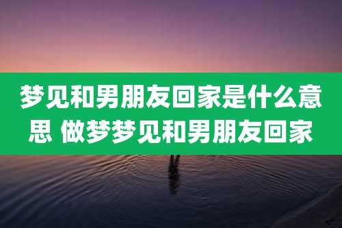 梦见和男朋友回家是什么意思 做梦梦见和男朋友回家