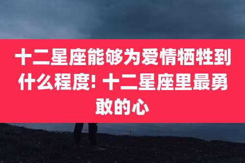 十二星座能够为爱情牺牲到什么程度! 十二星座里最勇敢的心