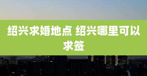 绍兴求婚地点 绍兴哪里可以求签